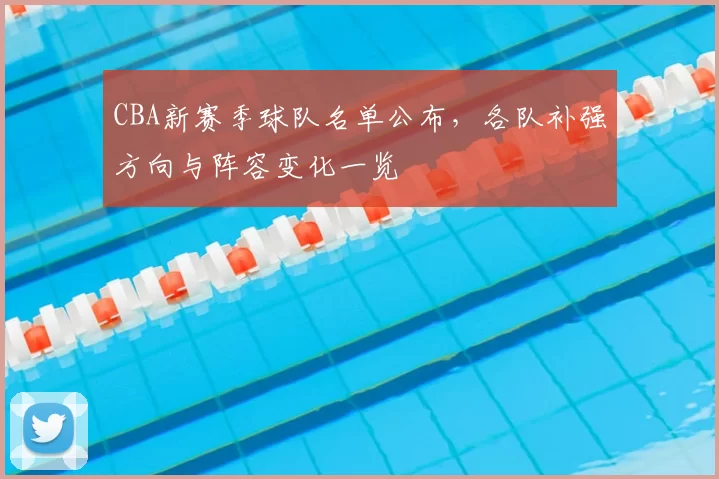 CBA新赛季球队名单公布，各队补强方向与阵容变化一览