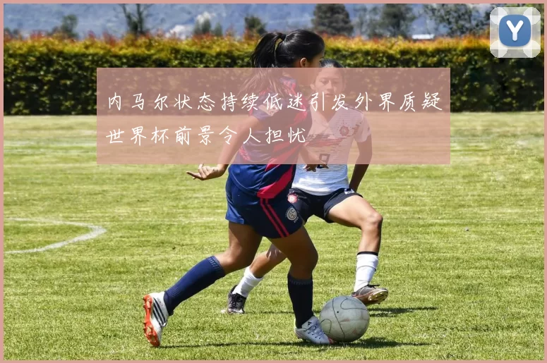 内马尔状态持续低迷引发外界质疑世界杯前景令人担忧