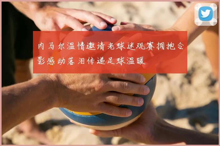 内马尔温情邀请老球迷观赛拥抱合影感动落泪传递足球温暖