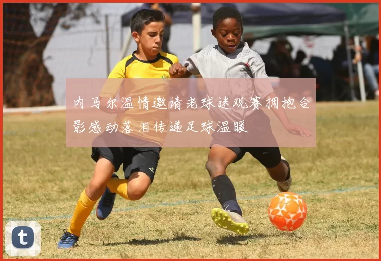 内马尔温情邀请老球迷观赛拥抱合影感动落泪传递足球温暖