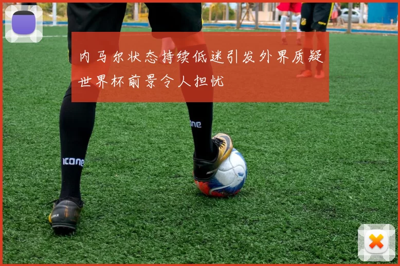 内马尔状态持续低迷引发外界质疑世界杯前景令人担忧