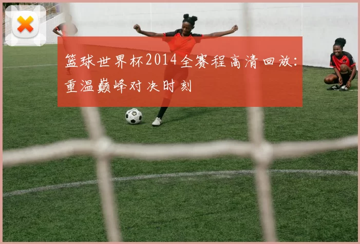 篮球世界杯2014全赛程高清回放：重温巅峰对决时刻