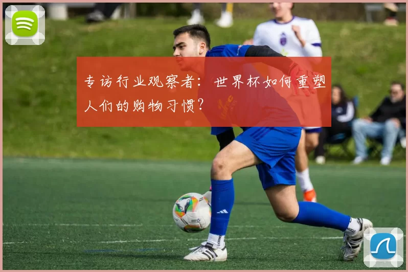 专访行业观察者：世界杯如何重塑人们的购物习惯？