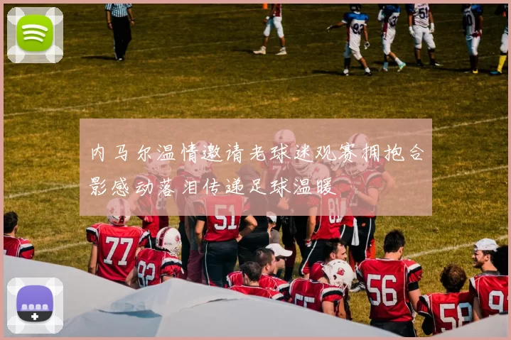内马尔温情邀请老球迷观赛拥抱合影感动落泪传递足球温暖