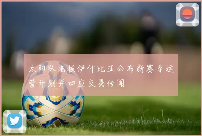 太阳队老板伊什比亚公布新赛季运营计划并回应交易传闻