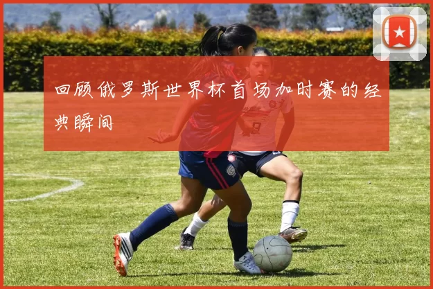 回顾俄罗斯世界杯首场加时赛的经典瞬间