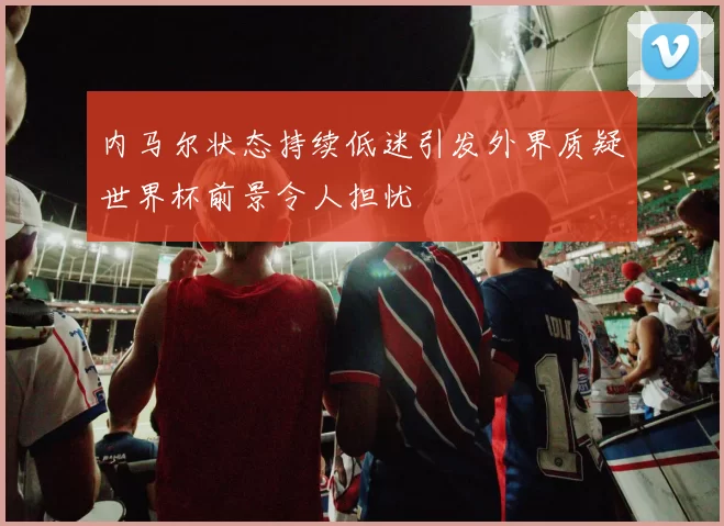 内马尔状态持续低迷引发外界质疑世界杯前景令人担忧