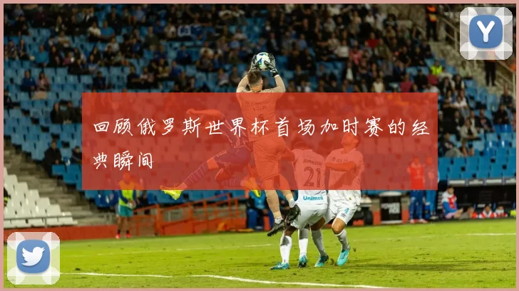 回顾俄罗斯世界杯首场加时赛的经典瞬间
