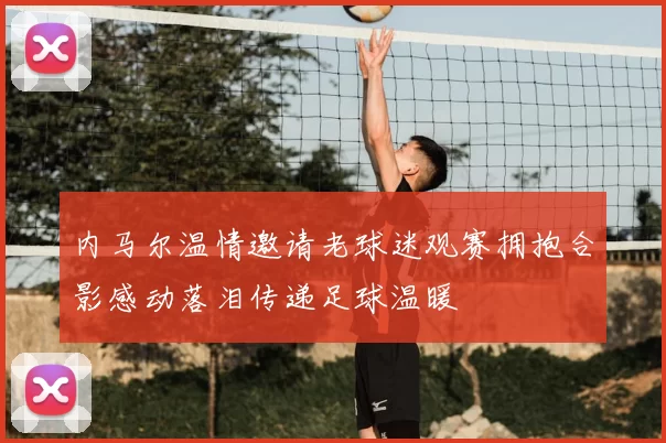 内马尔温情邀请老球迷观赛拥抱合影感动落泪传递足球温暖