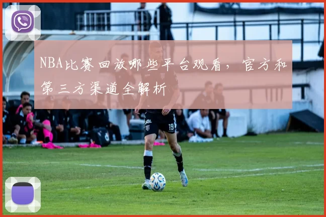 NBA比赛回放哪些平台观看，官方和第三方渠道全解析