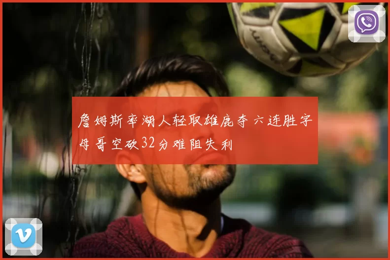 詹姆斯率湖人轻取雄鹿夺六连胜字母哥空砍32分难阻失利