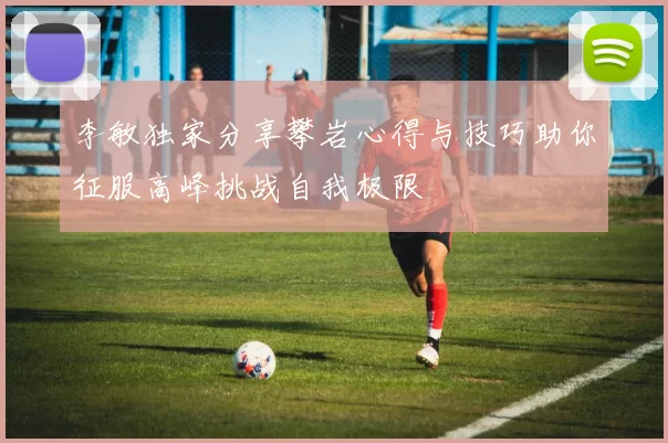 李敏独家分享攀岩心得与技巧助你征服高峰挑战自我极限