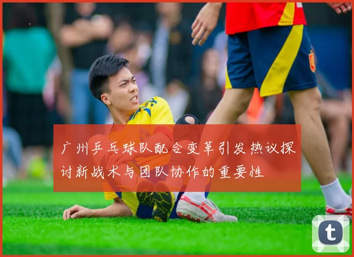 广州乒乓球队配合变革引发热议探讨新战术与团队协作的重要性