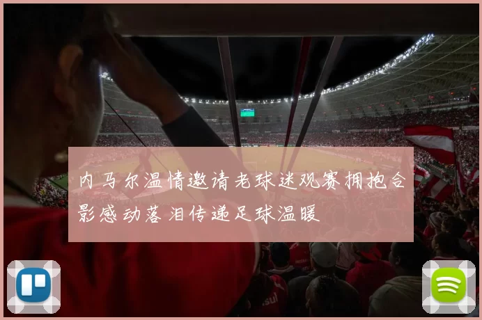 内马尔温情邀请老球迷观赛拥抱合影感动落泪传递足球温暖