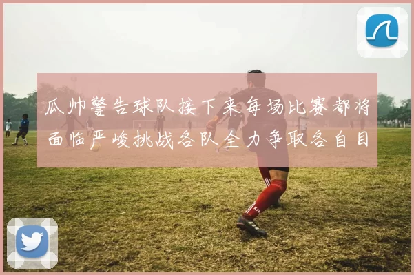 瓜帅警告球队接下来每场比赛都将面临严峻挑战各队全力争取各自目标