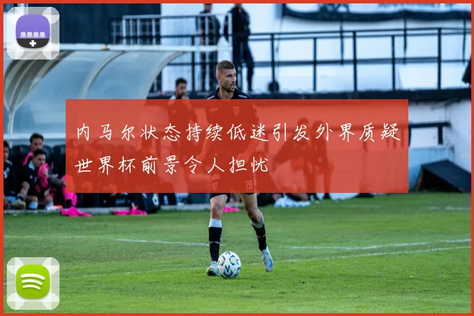 内马尔状态持续低迷引发外界质疑世界杯前景令人担忧