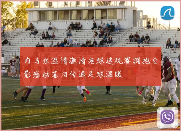 内马尔温情邀请老球迷观赛拥抱合影感动落泪传递足球温暖