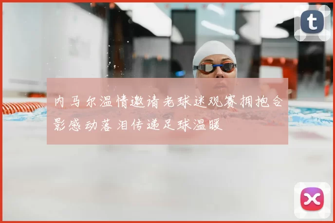 内马尔温情邀请老球迷观赛拥抱合影感动落泪传递足球温暖
