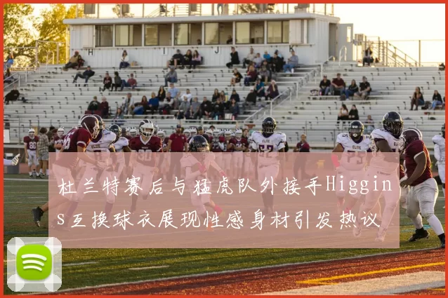 杜兰特赛后与猛虎队外接手Higgins互换球衣展现性感身材引发热议