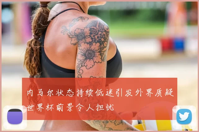 内马尔状态持续低迷引发外界质疑世界杯前景令人担忧