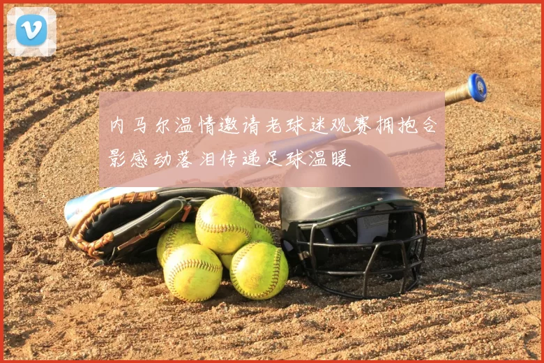 内马尔温情邀请老球迷观赛拥抱合影感动落泪传递足球温暖