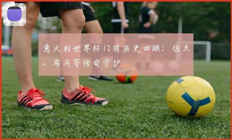 意大利世界杯门将历史回顾：佐夫、布冯等传奇守护