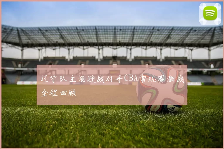 辽宁队主场迎战对手CBA常规赛激战全程回顾