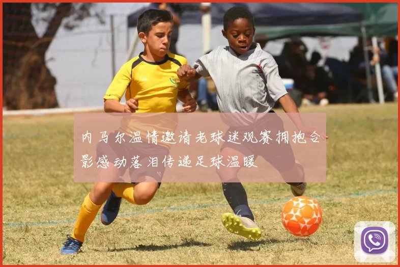 内马尔温情邀请老球迷观赛拥抱合影感动落泪传递足球温暖