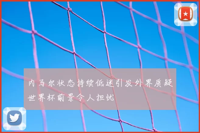 内马尔状态持续低迷引发外界质疑世界杯前景令人担忧