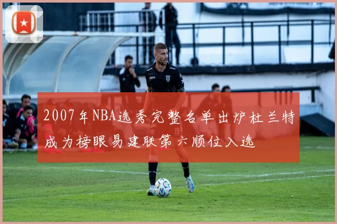 2007年NBA选秀完整名单出炉杜兰特成为榜眼易建联第六顺位入选