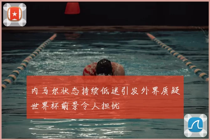 内马尔状态持续低迷引发外界质疑世界杯前景令人担忧