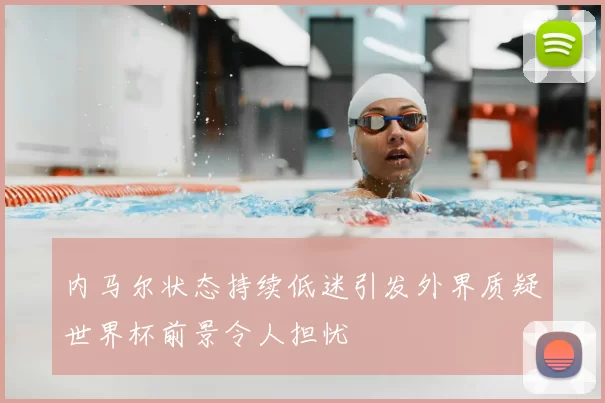 内马尔状态持续低迷引发外界质疑世界杯前景令人担忧