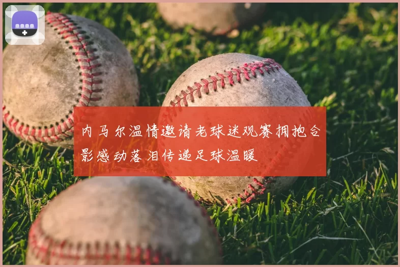 内马尔温情邀请老球迷观赛拥抱合影感动落泪传递足球温暖
