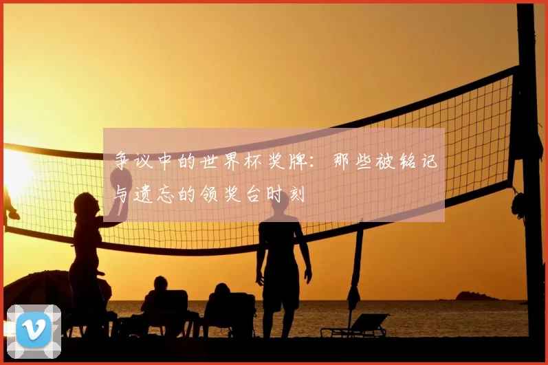 争议中的世界杯奖牌：那些被铭记与遗忘的领奖台时刻