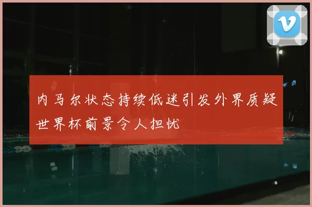 内马尔状态持续低迷引发外界质疑世界杯前景令人担忧