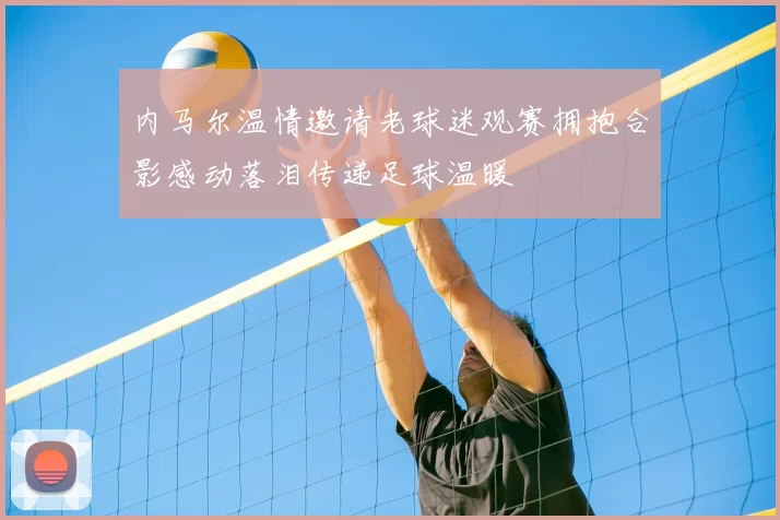 内马尔温情邀请老球迷观赛拥抱合影感动落泪传递足球温暖