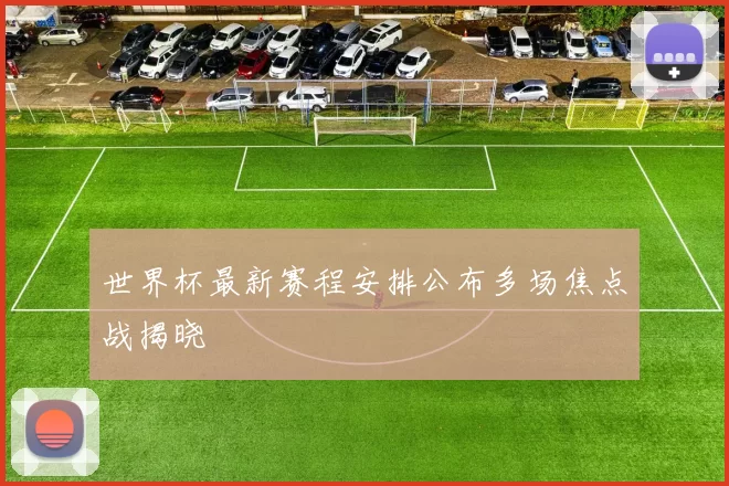 世界杯最新赛程安排公布多场焦点战揭晓