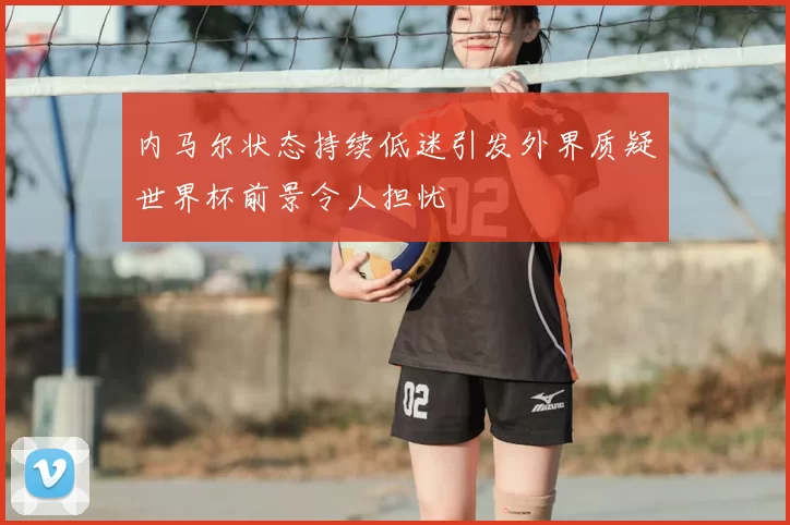 内马尔状态持续低迷引发外界质疑世界杯前景令人担忧