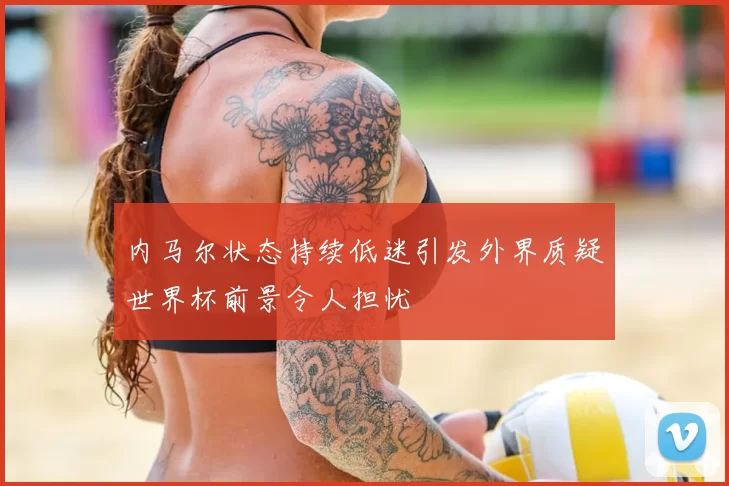 内马尔状态持续低迷引发外界质疑世界杯前景令人担忧