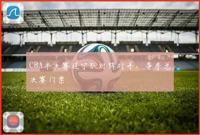 CBA半决赛辽宁队对阵对手，争夺总决赛门票