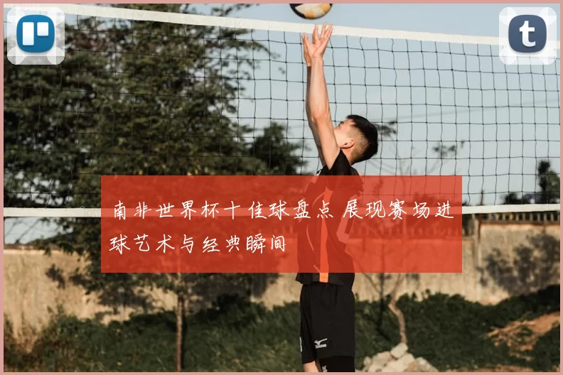 南非世界杯十佳球盘点 展现赛场进球艺术与经典瞬间