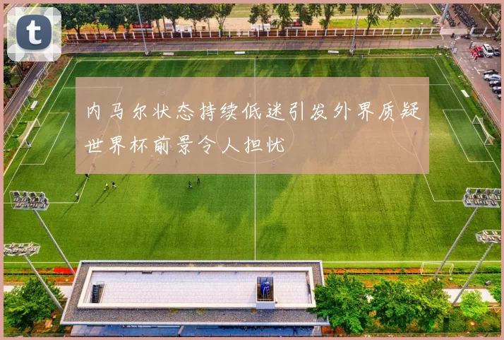 内马尔状态持续低迷引发外界质疑世界杯前景令人担忧
