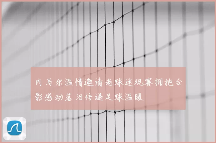 内马尔温情邀请老球迷观赛拥抱合影感动落泪传递足球温暖