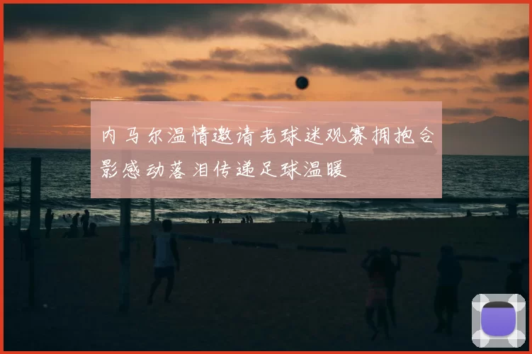 内马尔温情邀请老球迷观赛拥抱合影感动落泪传递足球温暖