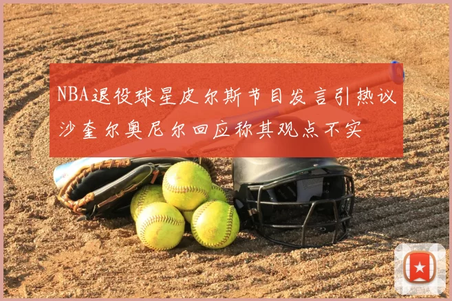 NBA退役球星皮尔斯节目发言引热议沙奎尔奥尼尔回应称其观点不实