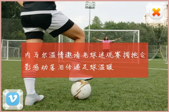 内马尔温情邀请老球迷观赛拥抱合影感动落泪传递足球温暖