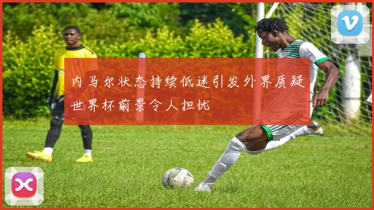 内马尔状态持续低迷引发外界质疑世界杯前景令人担忧