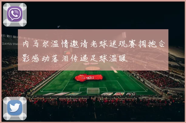 内马尔温情邀请老球迷观赛拥抱合影感动落泪传递足球温暖