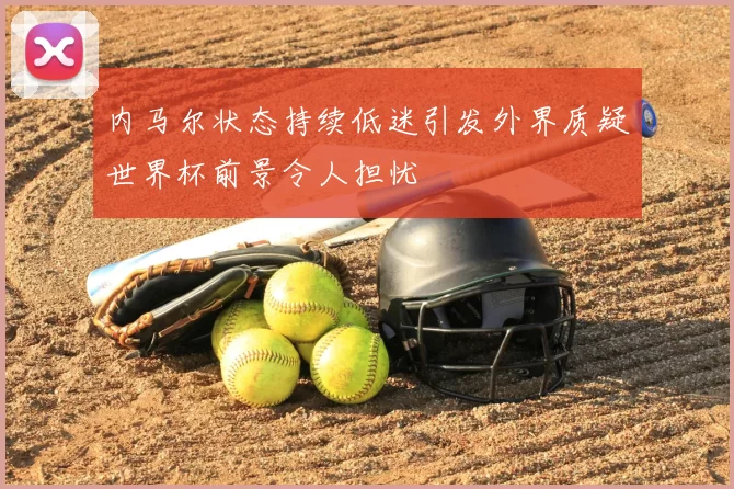 内马尔状态持续低迷引发外界质疑世界杯前景令人担忧