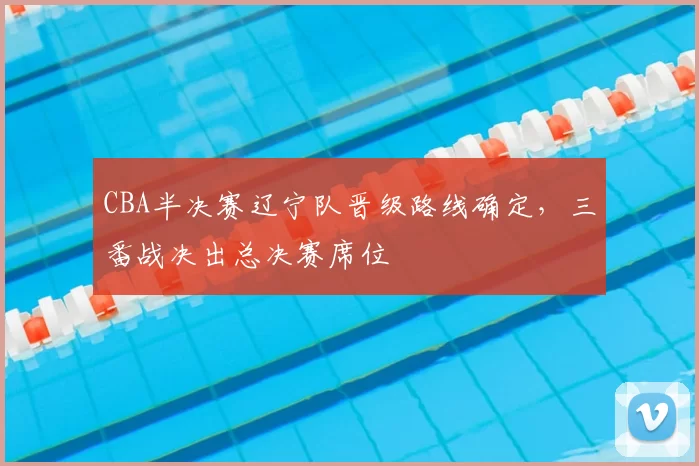 CBA半决赛辽宁队晋级路线确定,三番战决出总决赛席位